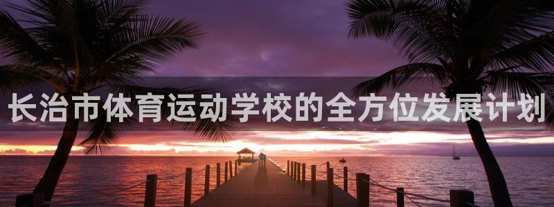 凯发官方正版app集团：长治市体育运动学校的全方位发